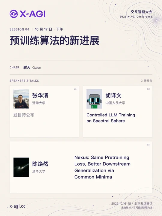 X-AGI 2026,专题 4:预训练算法的新进展。10 月 17 日 · 下午。主持人:谢天(Qwen)。张华清(清华大学):题目待公布。胡译文(中国人民大学):Controlled LLM Training on Spectral Sphere。陈焕然(清华大学):Nexus: Same Pretraining Loss, Better Downstream Generalization via Common Minima。