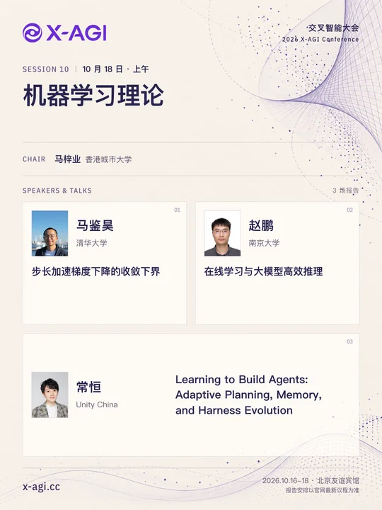 X-AGI 2026,专题 10:机器学习理论。10 月 18 日 · 上午。主持人:马梓业(香港城市大学)。马鉴昊(清华大学):步长加速梯度下降的收敛下界。赵鹏(南京大学):在线学习与大模型高效推理。常恒(Unity China):Learning to Build Agents: Adaptive Planning, Memory, and Harness Evolution。