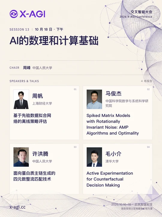 X-AGI 2026,专题 13:AI的数理和计算基础。10 月 18 日 · 下午。主持人:周峰(中国人民大学)。周帆(上海财经大学):基于先验数据拟合网络的离线策略评估。马俊杰(中国科学院数学与系统科学研究院):Spiked Matrix Models with Rotationally Invariant Noise: AMP Algorithms and Optimality。许洪腾(中国人民大学):面向蛋白质主链生成的四元数整流匹配技术。毛小介(清华大学):Active Experimentation for Counterfactual Decision Making。